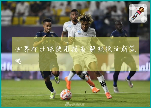 世界杯让球使用指南 解锁投注新策略