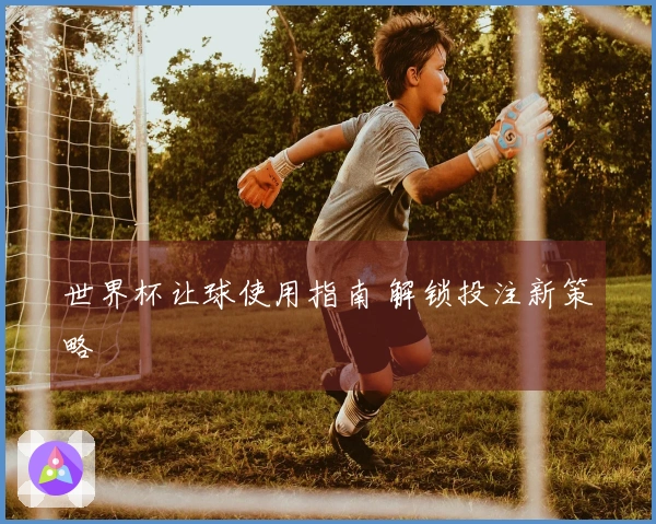 世界杯让球使用指南 解锁投注新策略